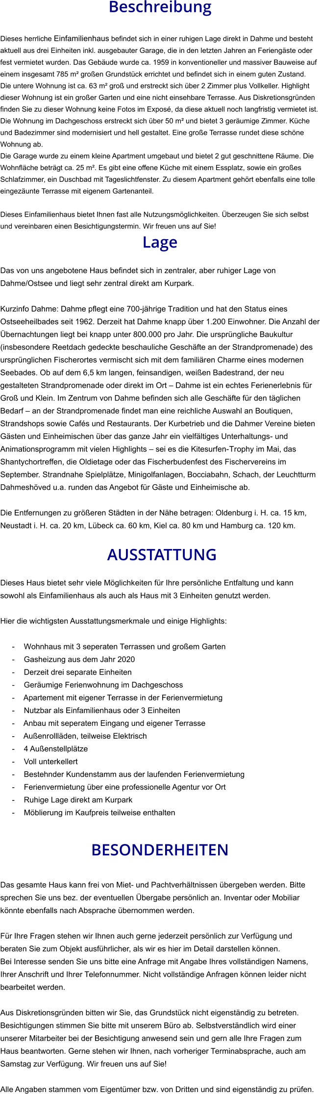 Beschreibung  Dieses herrliche Einfamilienhaus befindet sich in einer ruhigen Lage direkt in Dahme und besteht aktuell aus drei Einheiten inkl. ausgebauter Garage, die in den letzten Jahren an Feriengäste oder fest vermietet wurden. Das Gebäude wurde ca. 1959 in konventioneller und massiver Bauweise auf einem insgesamt 785 m² großen Grundstück errichtet und befindet sich in einem guten Zustand. Die untere Wohnung ist ca. 63 m² groß und erstreckt sich über 2 Zimmer plus Vollkeller. Highlight dieser Wohnung ist ein großer Garten und eine nicht einsehbare Terrasse. Aus Diskretionsgründen finden Sie zu dieser Wohnung keine Fotos im Exposé, da diese aktuell noch langfristig vermietet ist. Die Wohnung im Dachgeschoss erstreckt sich über 50 m² und bietet 3 geräumige Zimmer. Küche und Badezimmer sind modernisiert und hell gestaltet. Eine große Terrasse rundet diese schöne Wohnung ab. Die Garage wurde zu einem kleine Apartment umgebaut und bietet 2 gut geschnittene Räume. Die Wohnfläche beträgt ca. 25 m². Es gibt eine offene Küche mit einem Essplatz, sowie ein großes Schlafzimmer, ein Duschbad mit Tageslichtfenster. Zu diesem Apartment gehört ebenfalls eine tolle eingezäunte Terrasse mit eigenem Gartenanteil.  Dieses Einfamilienhaus bietet Ihnen fast alle Nutzungsmöglichkeiten. Überzeugen Sie sich selbst und vereinbaren einen Besichtigungstermin. Wir freuen uns auf Sie! Lage  Das von uns angebotene Haus befindet sich in zentraler, aber ruhiger Lage von Dahme/Ostsee und liegt sehr zentral direkt am Kurpark.  Kurzinfo Dahme: Dahme pflegt eine 700-jährige Tradition und hat den Status eines Ostseeheilbades seit 1962. Derzeit hat Dahme knapp über 1.200 Einwohner. Die Anzahl der Übernachtungen liegt bei knapp unter 800.000 pro Jahr. Die ursprüngliche Baukultur (insbesondere Reetdach gedeckte beschauliche Geschäfte an der Strandpromenade) des ursprünglichen Fischerortes vermischt sich mit dem familiären Charme eines modernen Seebades. Ob auf dem 6,5 km langen, feinsandigen, weißen Badestrand, der neu gestalteten Strandpromenade oder direkt im Ort – Dahme ist ein echtes Ferienerlebnis für Groß und Klein. Im Zentrum von Dahme befinden sich alle Geschäfte für den täglichen Bedarf – an der Strandpromenade findet man eine reichliche Auswahl an Boutiquen, Strandshops sowie Cafés und Restaurants. Der Kurbetrieb und die Dahmer Vereine bieten Gästen und Einheimischen über das ganze Jahr ein vielfältiges Unterhaltungs- und Animationsprogramm mit vielen Highlights – sei es die Kitesurfen-Trophy im Mai, das Shantychortreffen, die Oldietage oder das Fischerbudenfest des Fischervereins im September. Strandnahe Spielplätze, Minigolfanlagen, Bocciabahn, Schach, der Leuchtturm Dahmeshöved u.a. runden das Angebot für Gäste und Einheimische ab.  Die Entfernungen zu größeren Städten in der Nähe betragen: Oldenburg i. H. ca. 15 km, Neustadt i. H. ca. 20 km, Lübeck ca. 60 km, Kiel ca. 80 km und Hamburg ca. 120 km.   AUSSTATTUNG Dieses Haus bietet sehr viele Möglichkeiten für Ihre persönliche Entfaltung und kann sowohl als Einfamilienhaus als auch als Haus mit 3 Einheiten genutzt werden.  Hier die wichtigsten Ausstattungsmerkmale und einige Highlights:  - Wohnhaus mit 3 seperaten Terrassen und großem Garten - Gasheizung aus dem Jahr 2020 - Derzeit drei separate Einheiten - Geräumige Ferienwohnung im Dachgeschoss - Apartement mit eigener Terrasse in der Ferienvermietung - Nutzbar als Einfamilienhaus oder 3 Einheiten - Anbau mit seperatem Eingang und eigener Terrasse - Außenrollläden, teilweise Elektrisch - 4 Außenstellplätze - Voll unterkellert - Bestehnder Kundenstamm aus der laufenden Ferienvermietung - Ferienvermietung über eine professionelle Agentur vor Ort - Ruhige Lage direkt am Kurpark - Möblierung im Kaufpreis teilweise enthalten   BESONDERHEITEN  Das gesamte Haus kann frei von Miet- und Pachtverhältnissen übergeben werden. Bitte sprechen Sie uns bez. der eventuellen Übergabe persönlich an. Inventar oder Mobiliar könnte ebenfalls nach Absprache übernommen werden.  Für Ihre Fragen stehen wir Ihnen auch gerne jederzeit persönlich zur Verfügung und beraten Sie zum Objekt ausführlicher, als wir es hier im Detail darstellen können. Bei Interesse senden Sie uns bitte eine Anfrage mit Angabe Ihres vollständigen Namens, Ihrer Anschrift und Ihrer Telefonnummer. Nicht vollständige Anfragen können leider nicht bearbeitet werden.  Aus Diskretionsgründen bitten wir Sie, das Grundstück nicht eigenständig zu betreten. Besichtigungen stimmen Sie bitte mit unserem Büro ab. Selbstverständlich wird einer unserer Mitarbeiter bei der Besichtigung anwesend sein und gern alle Ihre Fragen zum Haus beantworten. Gerne stehen wir Ihnen, nach vorheriger Terminabsprache, auch am Samstag zur Verfügung. Wir freuen uns auf Sie!  Alle Angaben stammen vom Eigentümer bzw. von Dritten und sind eigenständig zu prüfen.