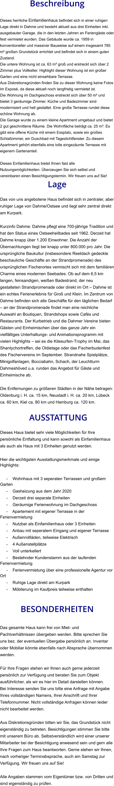 Beschreibung  Dieses herrliche Einfamilienhaus befindet sich in einer ruhigen Lage direkt in Dahme und besteht aktuell aus drei Einheiten inkl. ausgebauter Garage, die in den letzten Jahren an Feriengäste oder fest vermietet wurden. Das Gebäude wurde ca. 1959 in konventioneller und massiver Bauweise auf einem insgesamt 785 m² großen Grundstück errichtet und befindet sich in einem guten Zustand. Die untere Wohnung ist ca. 63 m² groß und erstreckt sich über 2 Zimmer plus Vollkeller. Highlight dieser Wohnung ist ein großer Garten und eine nicht einsehbare Terrasse. Aus Diskretionsgründen finden Sie zu dieser Wohnung keine Fotos im Exposé, da diese aktuell noch langfristig vermietet ist. Die Wohnung im Dachgeschoss erstreckt sich über 50 m² und bietet 3 geräumige Zimmer. Küche und Badezimmer sind modernisiert und hell gestaltet. Eine große Terrasse rundet diese schöne Wohnung ab. Die Garage wurde zu einem kleine Apartment umgebaut und bietet 2 gut geschnittene Räume. Die Wohnfläche beträgt ca. 25 m². Es gibt eine offene Küche mit einem Essplatz, sowie ein großes Schlafzimmer, ein Duschbad mit Tageslichtfenster. Zu diesem Apartment gehört ebenfalls eine tolle eingezäunte Terrasse mit eigenem Gartenanteil.  Dieses Einfamilienhaus bietet Ihnen fast alle Nutzungsmöglichkeiten. Überzeugen Sie sich selbst und vereinbaren einen Besichtigungstermin. Wir freuen uns auf Sie! Lage  Das von uns angebotene Haus befindet sich in zentraler, aber ruhiger Lage von Dahme/Ostsee und liegt sehr zentral direkt am Kurpark.  Kurzinfo Dahme: Dahme pflegt eine 700-jährige Tradition und hat den Status eines Ostseeheilbades seit 1962. Derzeit hat Dahme knapp über 1.200 Einwohner. Die Anzahl der Übernachtungen liegt bei knapp unter 800.000 pro Jahr. Die ursprüngliche Baukultur (insbesondere Reetdach gedeckte beschauliche Geschäfte an der Strandpromenade) des ursprünglichen Fischerortes vermischt sich mit dem familiären Charme eines modernen Seebades. Ob auf dem 6,5 km langen, feinsandigen, weißen Badestrand, der neu gestalteten Strandpromenade oder direkt im Ort – Dahme ist ein echtes Ferienerlebnis für Groß und Klein. Im Zentrum von Dahme befinden sich alle Geschäfte für den täglichen Bedarf – an der Strandpromenade findet man eine reichliche Auswahl an Boutiquen, Strandshops sowie Cafés und Restaurants. Der Kurbetrieb und die Dahmer Vereine bieten Gästen und Einheimischen über das ganze Jahr ein vielfältiges Unterhaltungs- und Animationsprogramm mit vielen Highlights – sei es die Kitesurfen-Trophy im Mai, das Shantychortreffen, die Oldietage oder das Fischerbudenfest des Fischervereins im September. Strandnahe Spielplätze, Minigolfanlagen, Bocciabahn, Schach, der Leuchtturm Dahmeshöved u.a. runden das Angebot für Gäste und Einheimische ab.  Die Entfernungen zu größeren Städten in der Nähe betragen: Oldenburg i. H. ca. 15 km, Neustadt i. H. ca. 20 km, Lübeck ca. 60 km, Kiel ca. 80 km und Hamburg ca. 120 km.   AUSSTATTUNG Dieses Haus bietet sehr viele Möglichkeiten für Ihre persönliche Entfaltung und kann sowohl als Einfamilienhaus als auch als Haus mit 3 Einheiten genutzt werden.  Hier die wichtigsten Ausstattungsmerkmale und einige Highlights:  - Wohnhaus mit 3 seperaten Terrassen und großem Garten - Gasheizung aus dem Jahr 2020 - Derzeit drei separate Einheiten - Geräumige Ferienwohnung im Dachgeschoss - Apartement mit eigener Terrasse in der Ferienvermietung - Nutzbar als Einfamilienhaus oder 3 Einheiten - Anbau mit seperatem Eingang und eigener Terrasse - Außenrollläden, teilweise Elektrisch - 4 Außenstellplätze - Voll unterkellert - Bestehnder Kundenstamm aus der laufenden Ferienvermietung - Ferienvermietung über eine professionelle Agentur vor Ort - Ruhige Lage direkt am Kurpark - Möblierung im Kaufpreis teilweise enthalten   BESONDERHEITEN  Das gesamte Haus kann frei von Miet- und Pachtverhältnissen übergeben werden. Bitte sprechen Sie uns bez. der eventuellen Übergabe persönlich an. Inventar oder Mobiliar könnte ebenfalls nach Absprache übernommen werden.  Für Ihre Fragen stehen wir Ihnen auch gerne jederzeit persönlich zur Verfügung und beraten Sie zum Objekt ausführlicher, als wir es hier im Detail darstellen können. Bei Interesse senden Sie uns bitte eine Anfrage mit Angabe Ihres vollständigen Namens, Ihrer Anschrift und Ihrer Telefonnummer. Nicht vollständige Anfragen können leider nicht bearbeitet werden.  Aus Diskretionsgründen bitten wir Sie, das Grundstück nicht eigenständig zu betreten. Besichtigungen stimmen Sie bitte mit unserem Büro ab. Selbstverständlich wird einer unserer Mitarbeiter bei der Besichtigung anwesend sein und gern alle Ihre Fragen zum Haus beantworten. Gerne stehen wir Ihnen, nach vorheriger Terminabsprache, auch am Samstag zur Verfügung. Wir freuen uns auf Sie!  Alle Angaben stammen vom Eigentümer bzw. von Dritten und sind eigenständig zu prüfen.